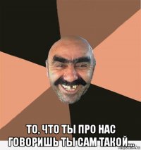  то, что ты про нас говоришь ты сам такой...