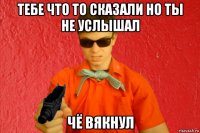 тебе что то сказали но ты не услышал чё вякнул