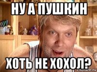 ну а пушкин хоть не хохол?