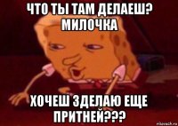 что ты там делаеш? милочка хочеш зделаю еще притней???