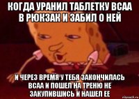 когда уранил таблетку bcaa в рюкзак и забил о ней и через время у тебя закончилась bcaa и пошел на треню не закупившись и нашел ее