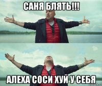 саня блять!!! алеха соси хуй у себя