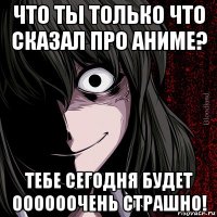 что ты только что сказал про аниме? тебе сегодня будет оооооочень страшно!