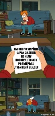 Ты скоро умрёшь Фрай знаешь почему потомушто это розыгрыш ,лубимый бендер