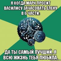 я когда марк просит василису зачасовать елену в 6 части: да ты самый лучший, я всю жизнь тебя любила.