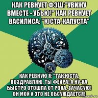 как ревнует фэш:"увижу вместе - убью!" как ревнует василиса: "юста-капуста" как ревную я: "так,юста, поздравляю, ты фейра! а ну-ка быстро отошла от рока, зачасую! он мой и это не обсуждается!