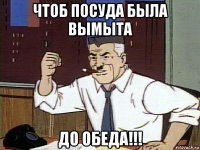 чтоб посуда была вымыта до обеда!!!