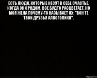 есть люди, которые несут в себе счастье. когда они рядом, все будто расцветает. но моя жена почему-то называет их: "вон те твои друзья алкоголики". 