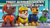 райдер. щенки жрать хотите щенки нет дэбыл не хотим 