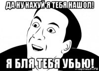 да ну нахуй я тебя нашол! я бля тебя убью!