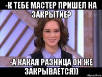 -к тебе мастер пришел на закрытие? -а какая разница он же закрывается))