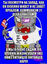 ты посмотри на запад, как он охуенно живет и не знает проблем, коммунизм 21 века у них там! а мы в говне сидим, по уровню жизни упали уже ниже китайцев. китайцев, карл!