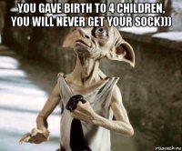 you gave birth to 4 children, you will never get your sock))) 