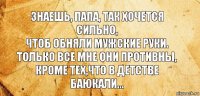 Знаешь, папа, так хочется сильно,
Чтоб обняли мужские руки.
Только все мне они противны,
Кроме тех,что в детстве баюкали...