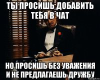 ты просишь добавить тебя в чат но просишь без уважения и не предлагаешь дружбу