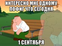 интересно мне одному пофиг что сегодня 1 сентября