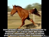  повар спрашивает повара: "какова твоя профессия? ты милиционер?" "нет!" отвечает повар, "моя главная профессия - пооооооовар!" "ха, а твоя? ты наверное врач?" "неееееееет" отвечает повар, "я пооооооовар!" я