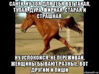 санёк, ну зоя для тебя вот такая, тупая, дура, жирная, старая и страшная, ну успокойся, не переживай, женщины бывают разные, вот другим и пиши