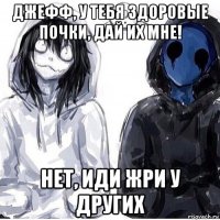 джефф, у тебя здоровые почки, дай их мне! нет, иди жри у других