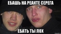 ебашь на реакте серега ебать ты лох