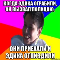 когда эдика ограбили, он вызвал полицию, они приехали и эдика отпиздили