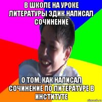 в школе на уроке литературы эдик написал сочинение о том, как написал сочинение по литературе в институте