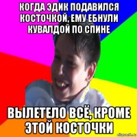 когда эдик подавился косточкой, ему ебнули кувалдой по спине вылетело всё, кроме этой косточки