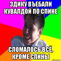 эдику въебали кувалдой по спине сломалось всё, кроме спины