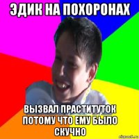 эдик на похоронах вызвал праституток потому что ему было скучно
