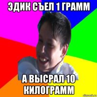 эдик съел 1 грамм а высрал 10 килограмм