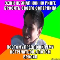 эдик не знал как на ринге бросить своего соперника поэтому предложил ему встречаться, а потом бросил