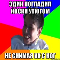 эдик погладил носки утюгом не снимая их с ног