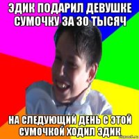 эдик подарил девушке сумочку за 30 тысяч на следующий день с этой сумочкой ходил эдик