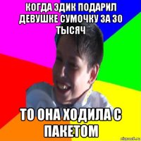 когда эдик подарил девушке сумочку за 30 тысяч то она ходила с пакетом