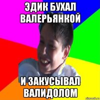 эдик бухал валерьянкой и закусывал валидолом