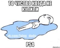 то чуство когда не купили ps4