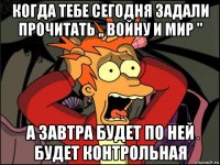 когда тебе сегодня задали прочитать ,, войну и мир " а завтра будет по ней будет контрольная