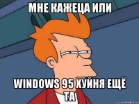 мне кажеца или windows 95 хуйня ещё та