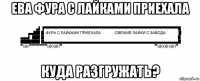 ева фура с лайками приехала куда разгружать?