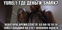 yurel1: где деньги, shark? *некоторое время спустя* 03-08-18 20:20: yurel1 добавил на счет 10000000 золота