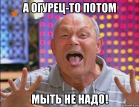 а огурец-то потом мыть не надо!