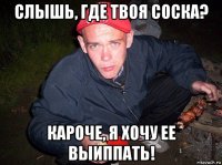 слышь, где твоя соска? кароче, я хочу ее выиппать!