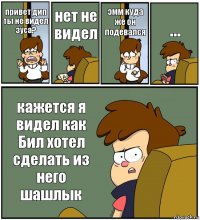 привет дип ты не видел зуса? нет не видел эмм куда же он подевался ... кажется я видел как Бил хотел сделать из него шашлык