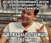 когда в новой компашке с другом и он рассказывает твои позорные моменты ща пизды получишь , отвечаю)0