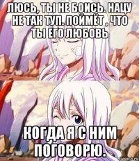 люсь, ты не боись. нацу не так туп. поймёт , что ты его любовь когда я с ним поговорю.