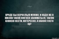 вроде бы взрослый мужик, и надо же в жизни такой фигнёй заниматься, такую ахинею нести, интересно, а какой у него IQ?