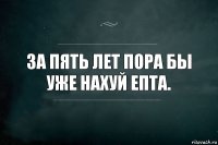 За пять лет пора бы уже нахуй епта.