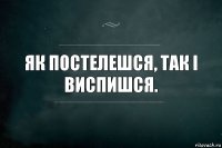 як постелешся, так і виспишся.