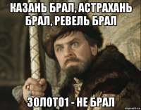 казань брал, астрахань брал, ревель брал золото1 - не брал