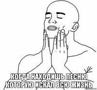  когда находишь песню которую искал всю жизнь